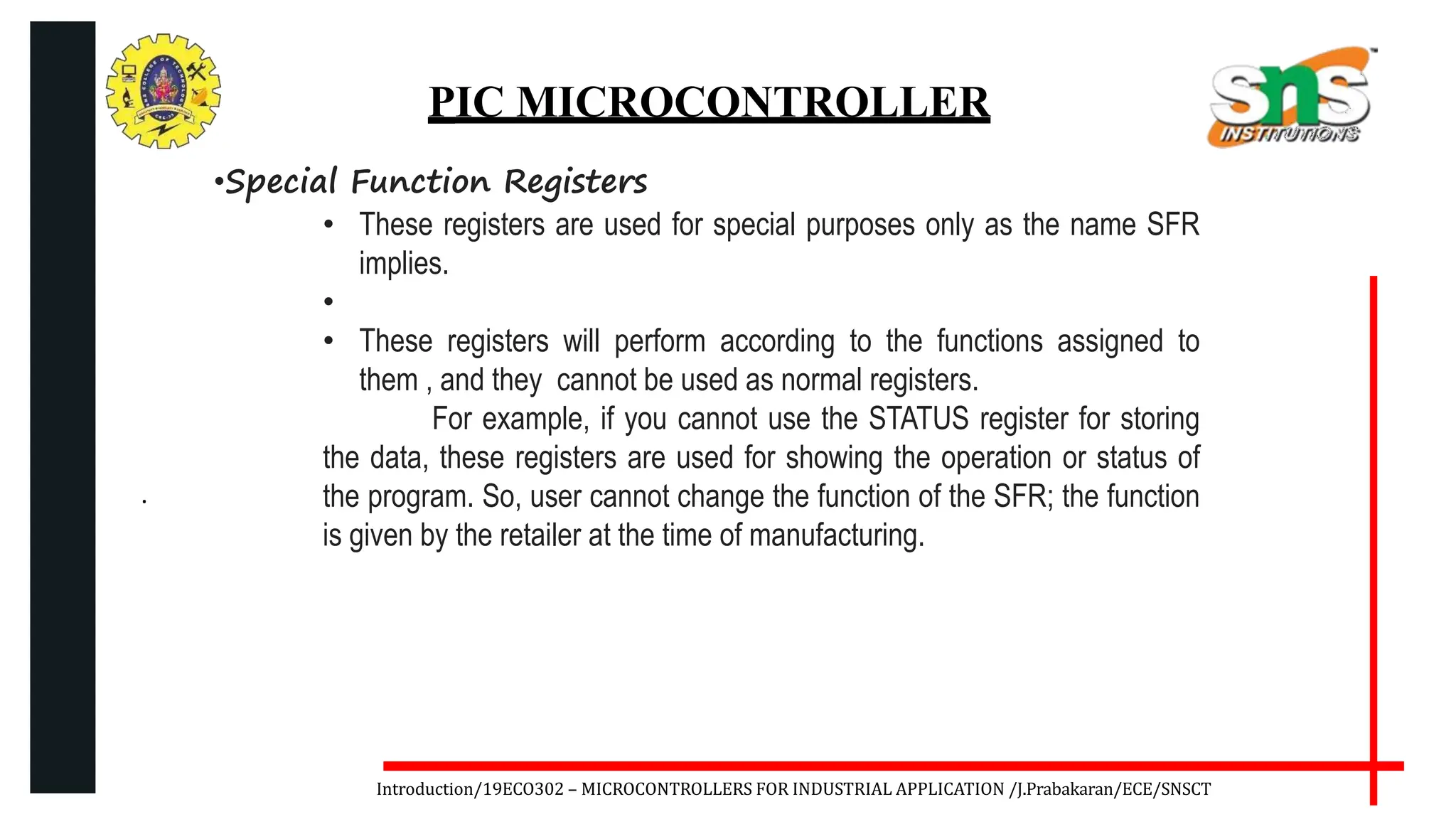 .
Introduction/19ECO302 – MICROCONTROLLERS FOR INDUSTRIAL APPLICATION /J.Prabakaran/ECE/SNSCT
PIC MICROCONTROLLER
•Special Function Registers
• These registers are used for special purposes only as the name SFR
implies.
•
• These registers will perform according to the functions assigned to
them , and they cannot be used as normal registers.
For example, if you cannot use the STATUS register for storing
the data, these registers are used for showing the operation or status of
the program. So, user cannot change the function of the SFR; the function
is given by the retailer at the time of manufacturing.
 