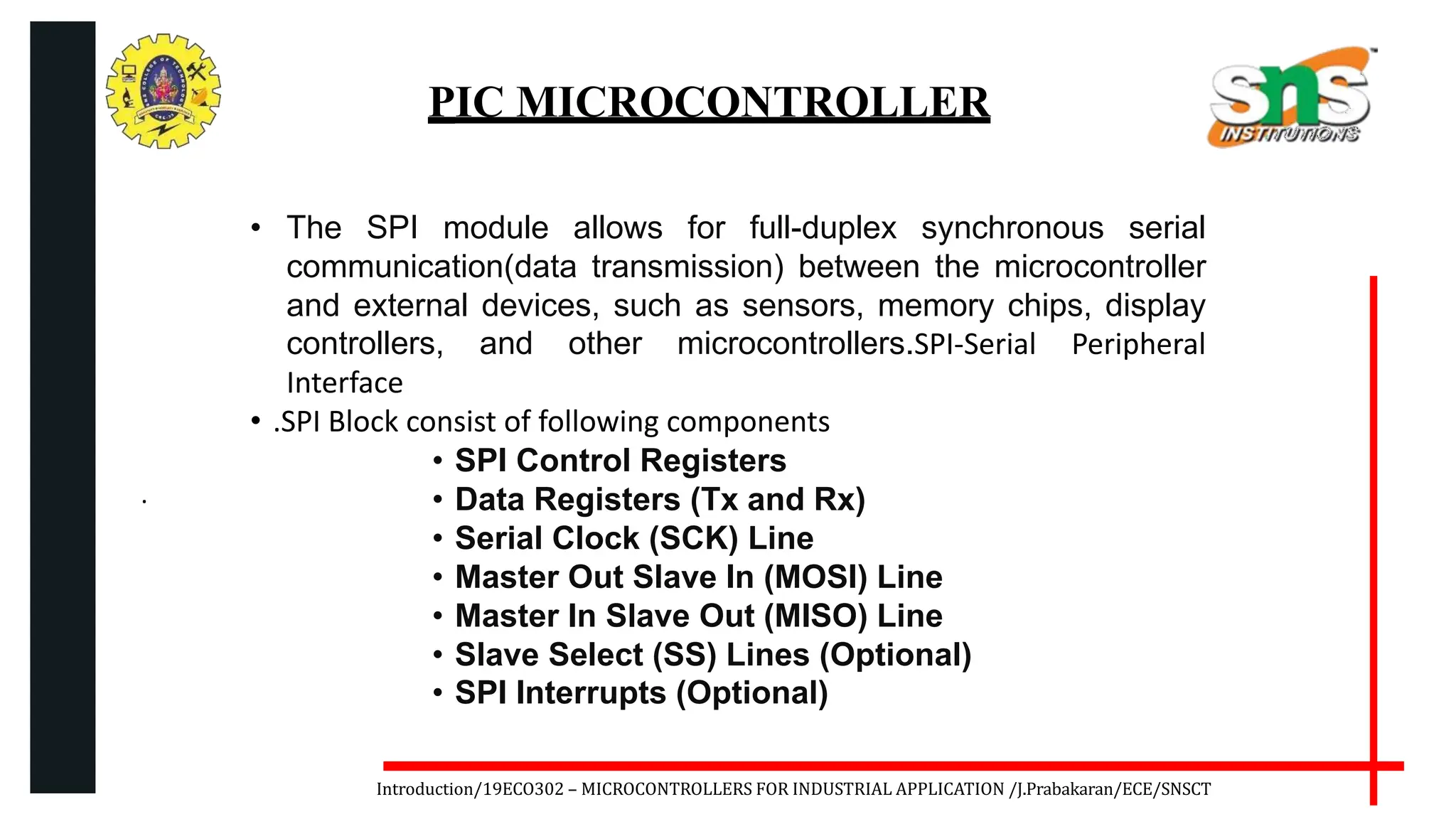 .
Introduction/19ECO302 – MICROCONTROLLERS FOR INDUSTRIAL APPLICATION /J.Prabakaran/ECE/SNSCT
PIC MICROCONTROLLER
• The SPI module allows for full-duplex synchronous serial
communication(data transmission) between the microcontroller
and external devices, such as sensors, memory chips, display
controllers, and other microcontrollers.SPI-Serial Peripheral
Interface
• .SPI Block consist of following components
• SPI Control Registers
• Data Registers (Tx and Rx)
• Serial Clock (SCK) Line
• Master Out Slave In (MOSI) Line
• Master In Slave Out (MISO) Line
• Slave Select (SS) Lines (Optional)
• SPI Interrupts (Optional)
 