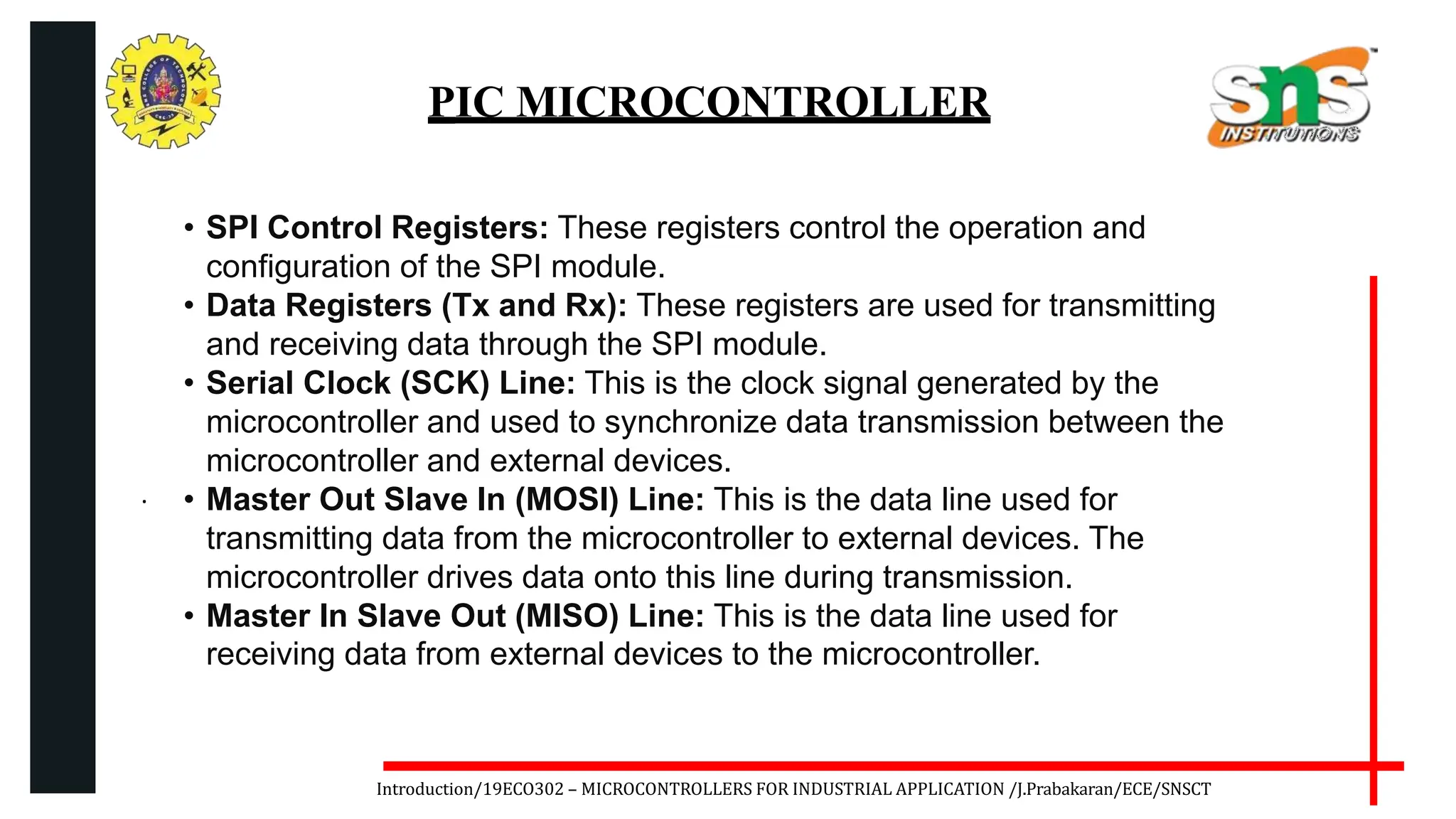 .
Introduction/19ECO302 – MICROCONTROLLERS FOR INDUSTRIAL APPLICATION /J.Prabakaran/ECE/SNSCT
PIC MICROCONTROLLER
• SPI Control Registers: These registers control the operation and
configuration of the SPI module.
• Data Registers (Tx and Rx): These registers are used for transmitting
and receiving data through the SPI module.
• Serial Clock (SCK) Line: This is the clock signal generated by the
microcontroller and used to synchronize data transmission between the
microcontroller and external devices.
• Master Out Slave In (MOSI) Line: This is the data line used for
transmitting data from the microcontroller to external devices. The
microcontroller drives data onto this line during transmission.
• Master In Slave Out (MISO) Line: This is the data line used for
receiving data from external devices to the microcontroller.
 