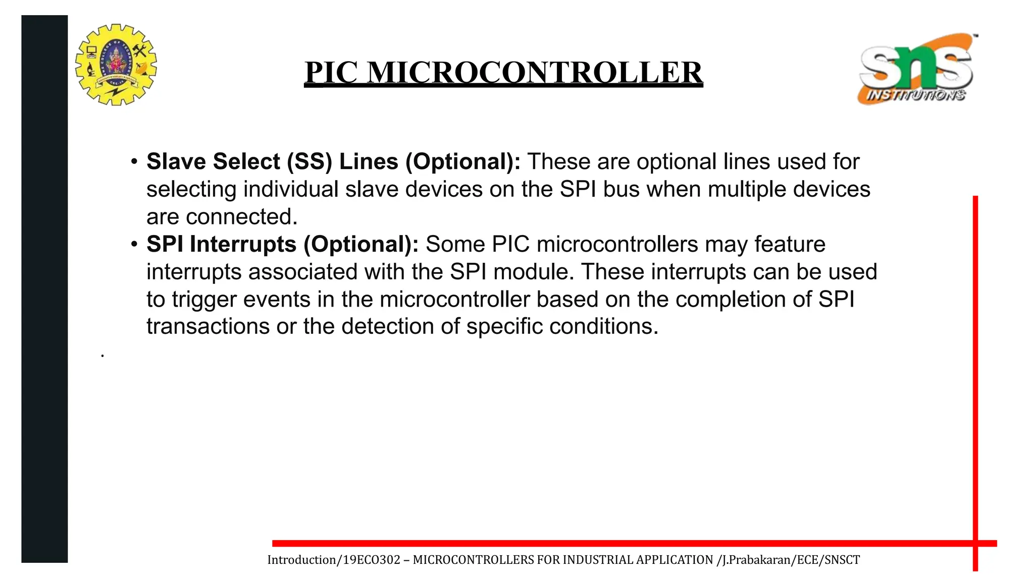 .
Introduction/19ECO302 – MICROCONTROLLERS FOR INDUSTRIAL APPLICATION /J.Prabakaran/ECE/SNSCT
PIC MICROCONTROLLER
• Slave Select (SS) Lines (Optional): These are optional lines used for
selecting individual slave devices on the SPI bus when multiple devices
are connected.
• SPI Interrupts (Optional): Some PIC microcontrollers may feature
interrupts associated with the SPI module. These interrupts can be used
to trigger events in the microcontroller based on the completion of SPI
transactions or the detection of specific conditions.
 