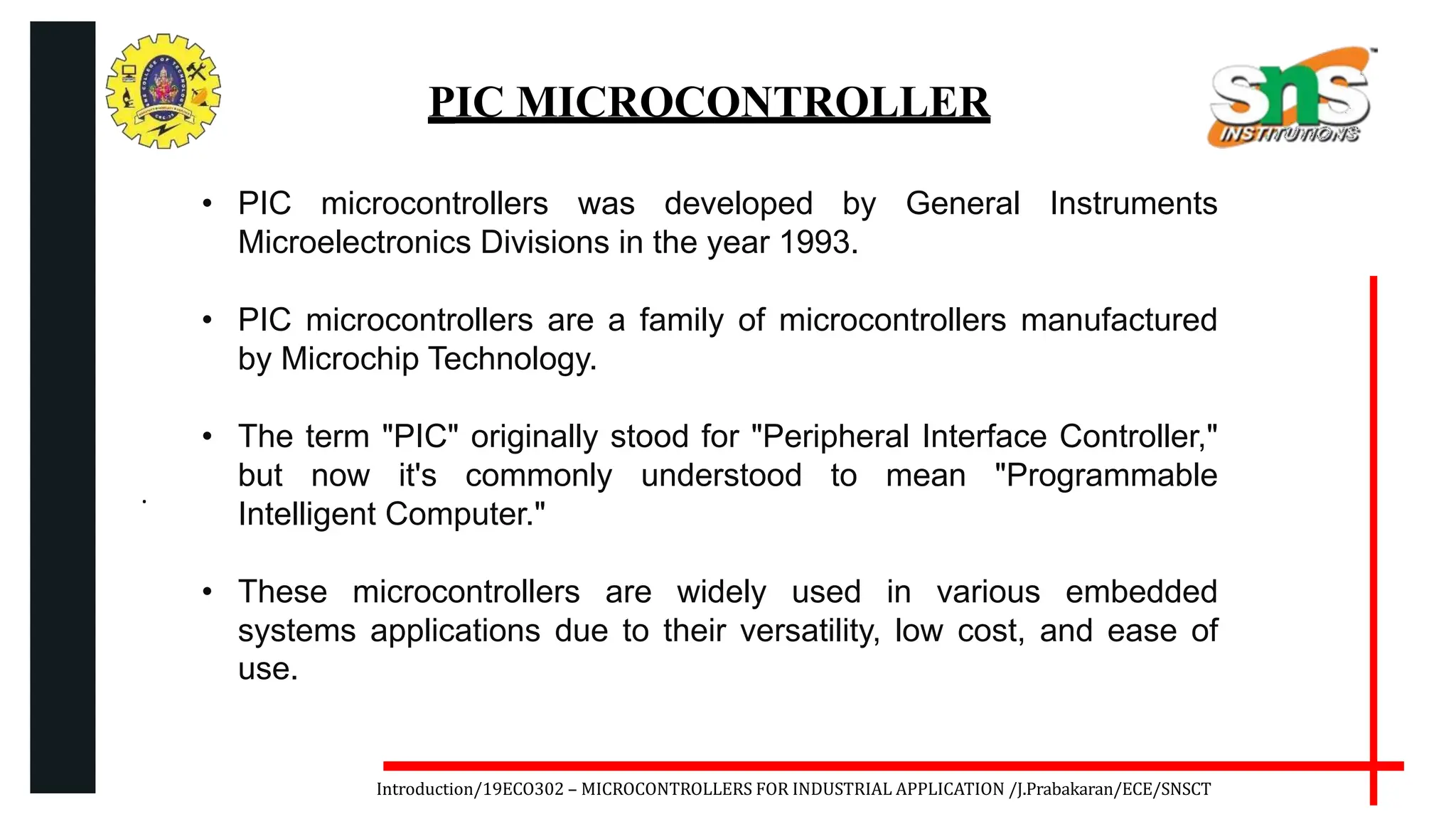 .
Introduction/19ECO302 – MICROCONTROLLERS FOR INDUSTRIAL APPLICATION /J.Prabakaran/ECE/SNSCT
PIC MICROCONTROLLER
• PIC microcontrollers was developed by General Instruments
Microelectronics Divisions in the year 1993.
• PIC microcontrollers are a family of microcontrollers manufactured
by Microchip Technology.
• The term "PIC" originally stood for "Peripheral Interface Controller,"
but now it's commonly understood to mean "Programmable
Intelligent Computer."
• These microcontrollers are widely used in various embedded
systems applications due to their versatility, low cost, and ease of
use.
 