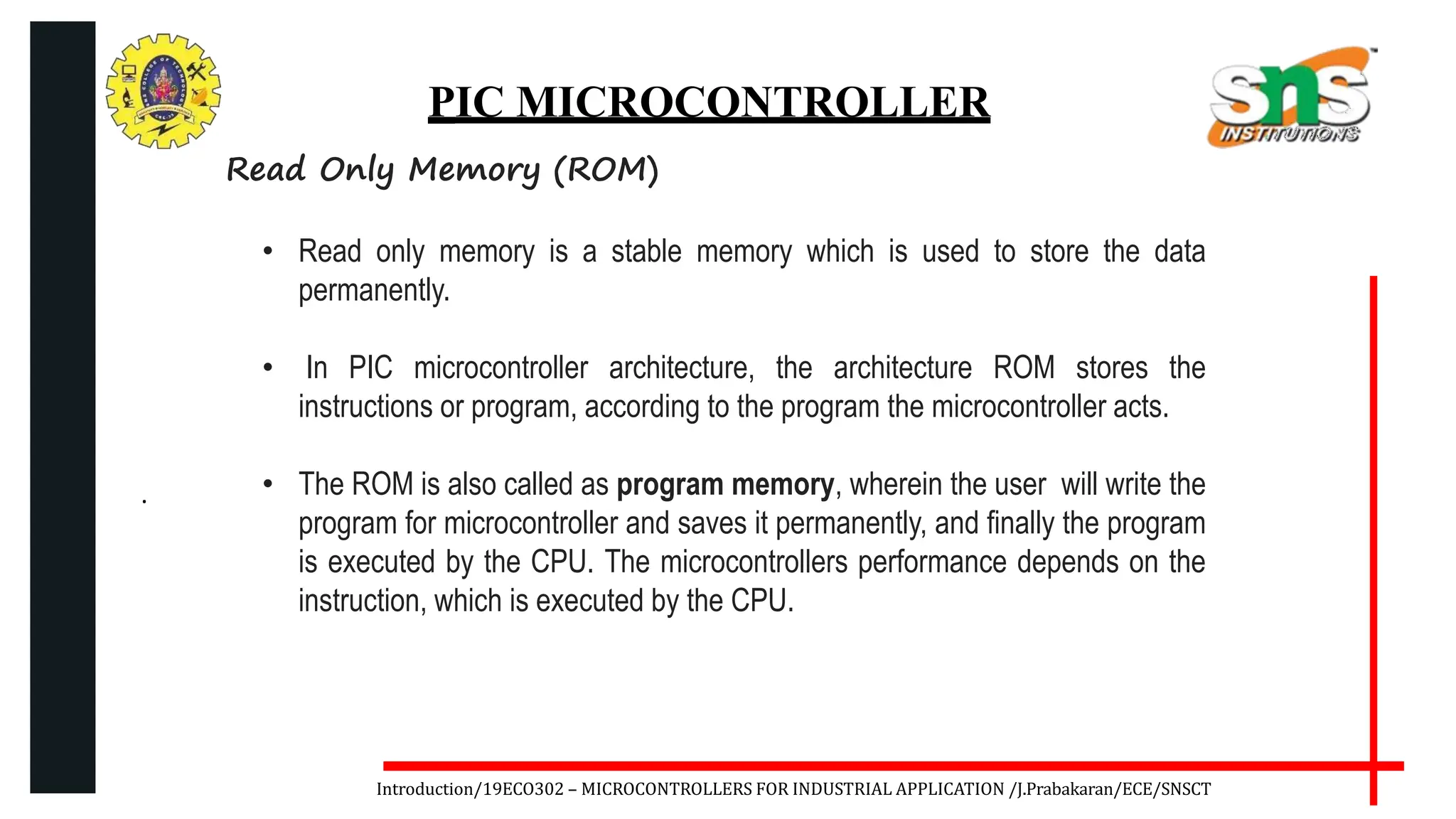 .
Introduction/19ECO302 – MICROCONTROLLERS FOR INDUSTRIAL APPLICATION /J.Prabakaran/ECE/SNSCT
PIC MICROCONTROLLER
Read Only Memory (ROM)
• Read only memory is a stable memory which is used to store the data
permanently.
• In PIC microcontroller architecture, the architecture ROM stores the
instructions or program, according to the program the microcontroller acts.
• The ROM is also called as program memory, wherein the user will write the
program for microcontroller and saves it permanently, and finally the program
is executed by the CPU. The microcontrollers performance depends on the
instruction, which is executed by the CPU.
 