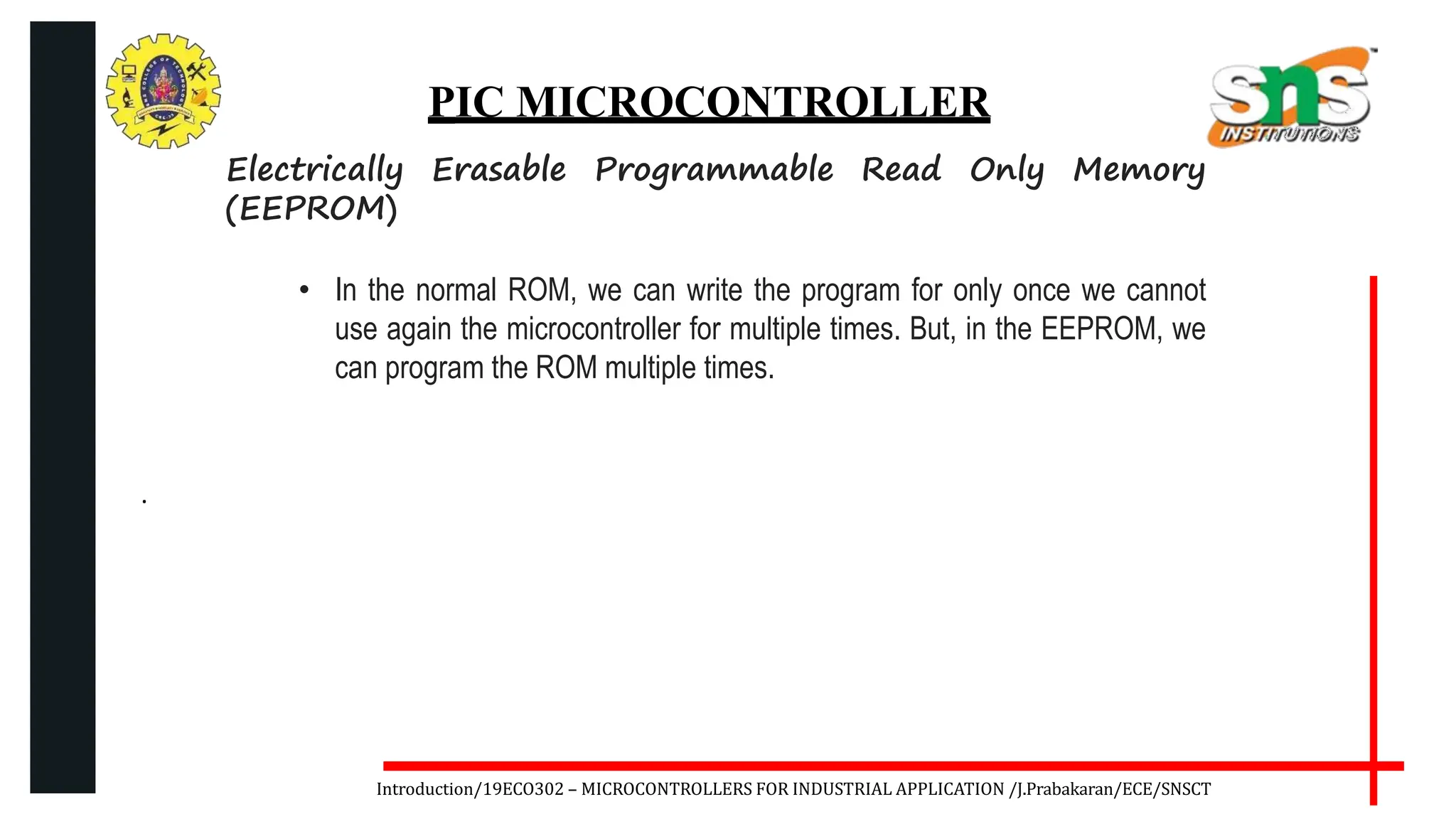 .
Introduction/19ECO302 – MICROCONTROLLERS FOR INDUSTRIAL APPLICATION /J.Prabakaran/ECE/SNSCT
PIC MICROCONTROLLER
Electrically Erasable Programmable Read Only Memory
(EEPROM)
• In the normal ROM, we can write the program for only once we cannot
use again the microcontroller for multiple times. But, in the EEPROM, we
can program the ROM multiple times.
 