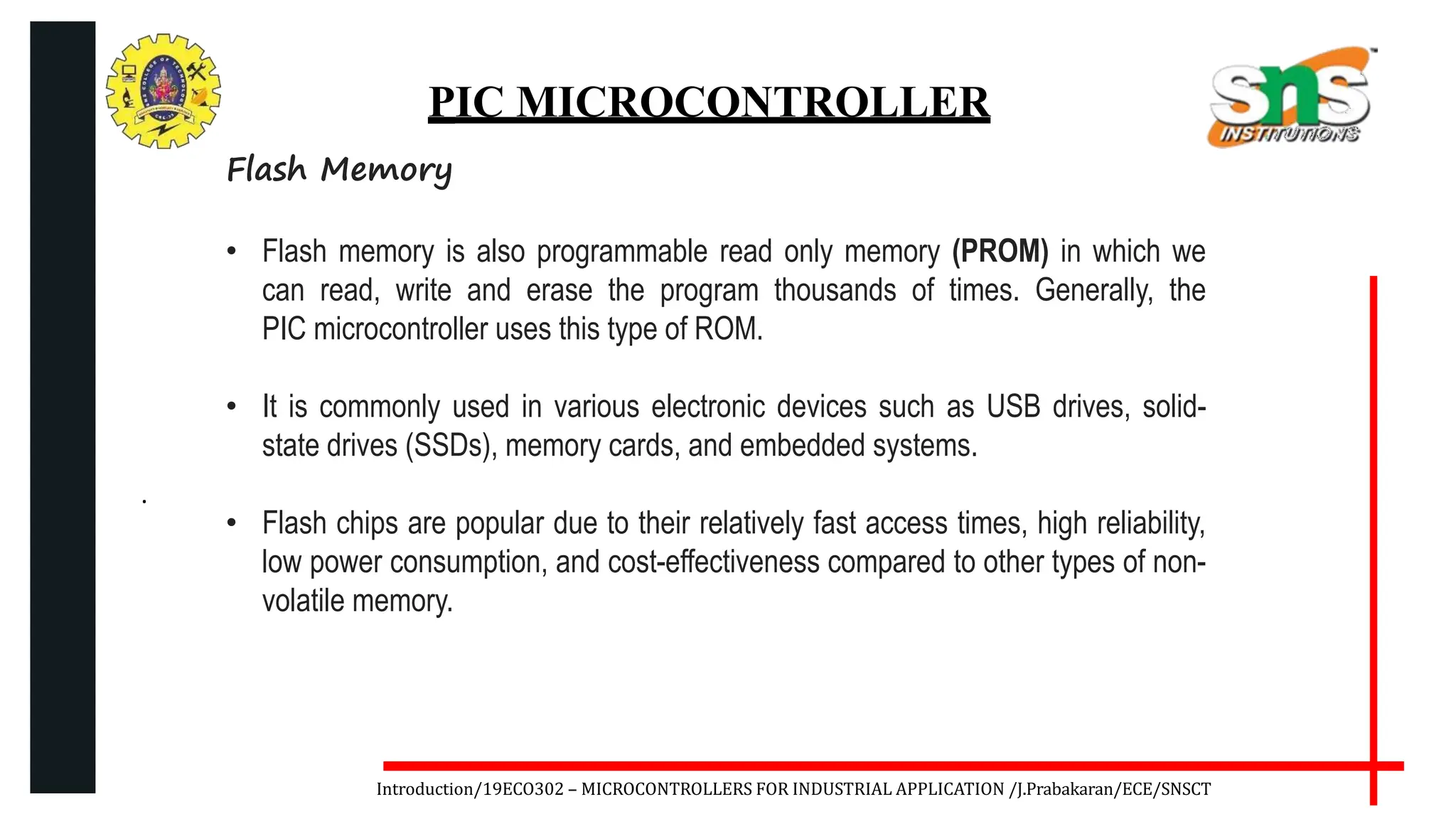 .
Introduction/19ECO302 – MICROCONTROLLERS FOR INDUSTRIAL APPLICATION /J.Prabakaran/ECE/SNSCT
PIC MICROCONTROLLER
Flash Memory
• Flash memory is also programmable read only memory (PROM) in which we
can read, write and erase the program thousands of times. Generally, the
PIC microcontroller uses this type of ROM.
• It is commonly used in various electronic devices such as USB drives, solid-
state drives (SSDs), memory cards, and embedded systems.
• Flash chips are popular due to their relatively fast access times, high reliability,
low power consumption, and cost-effectiveness compared to other types of non-
volatile memory.
 