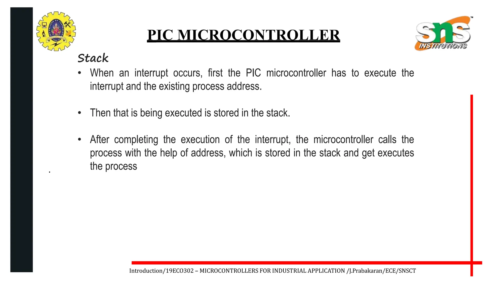 .
Introduction/19ECO302 – MICROCONTROLLERS FOR INDUSTRIAL APPLICATION /J.Prabakaran/ECE/SNSCT
PIC MICROCONTROLLER
Stack
• When an interrupt occurs, first the PIC microcontroller has to execute the
interrupt and the existing process address.
• Then that is being executed is stored in the stack.
• After completing the execution of the interrupt, the microcontroller calls the
process with the help of address, which is stored in the stack and get executes
the process
 