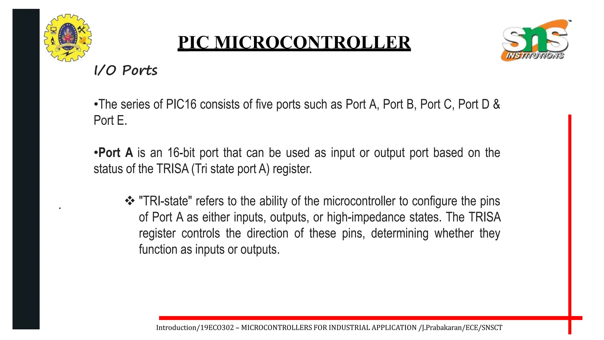 .
Introduction/19ECO302 – MICROCONTROLLERS FOR INDUSTRIAL APPLICATION /J.Prabakaran/ECE/SNSCT
PIC MICROCONTROLLER
I/O Ports
•The series of PIC16 consists of five ports such as Port A, Port B, Port C, Port D &
Port E.
•Port A is an 16-bit port that can be used as input or output port based on the
status of the TRISA (Tri state port A) register.
 "TRI-state" refers to the ability of the microcontroller to configure the pins
of Port A as either inputs, outputs, or high-impedance states. The TRISA
register controls the direction of these pins, determining whether they
function as inputs or outputs.
 