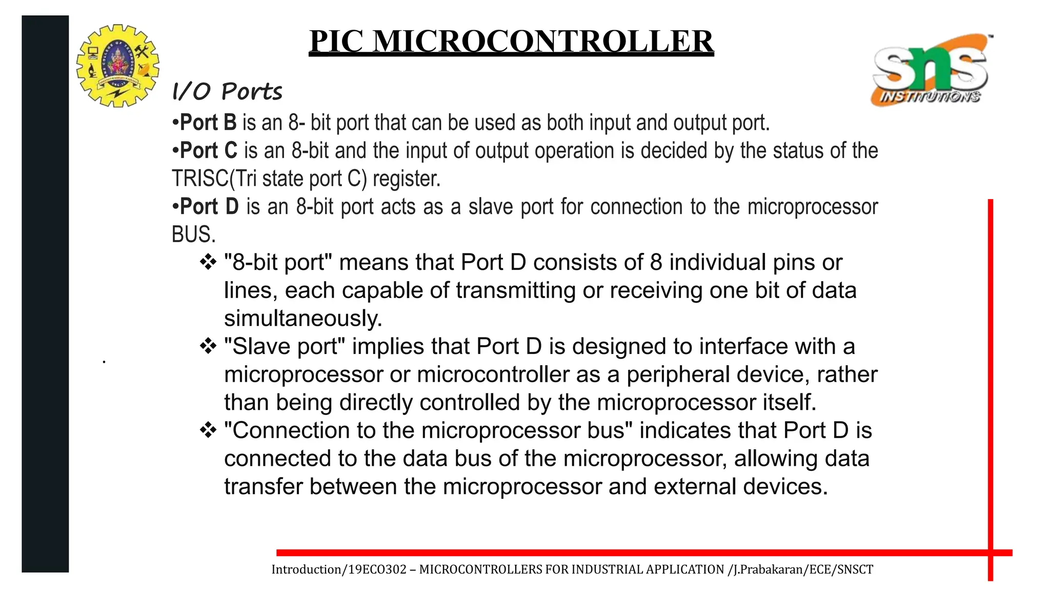 .
Introduction/19ECO302 – MICROCONTROLLERS FOR INDUSTRIAL APPLICATION /J.Prabakaran/ECE/SNSCT
PIC MICROCONTROLLER
I/O Ports
•Port B is an 8- bit port that can be used as both input and output port.
•Port C is an 8-bit and the input of output operation is decided by the status of the
TRISC(Tri state port C) register.
•Port D is an 8-bit port acts as a slave port for connection to the microprocessor
BUS.
 "8-bit port" means that Port D consists of 8 individual pins or
lines, each capable of transmitting or receiving one bit of data
simultaneously.
 "Slave port" implies that Port D is designed to interface with a
microprocessor or microcontroller as a peripheral device, rather
than being directly controlled by the microprocessor itself.
 "Connection to the microprocessor bus" indicates that Port D is
connected to the data bus of the microprocessor, allowing data
transfer between the microprocessor and external devices.
 