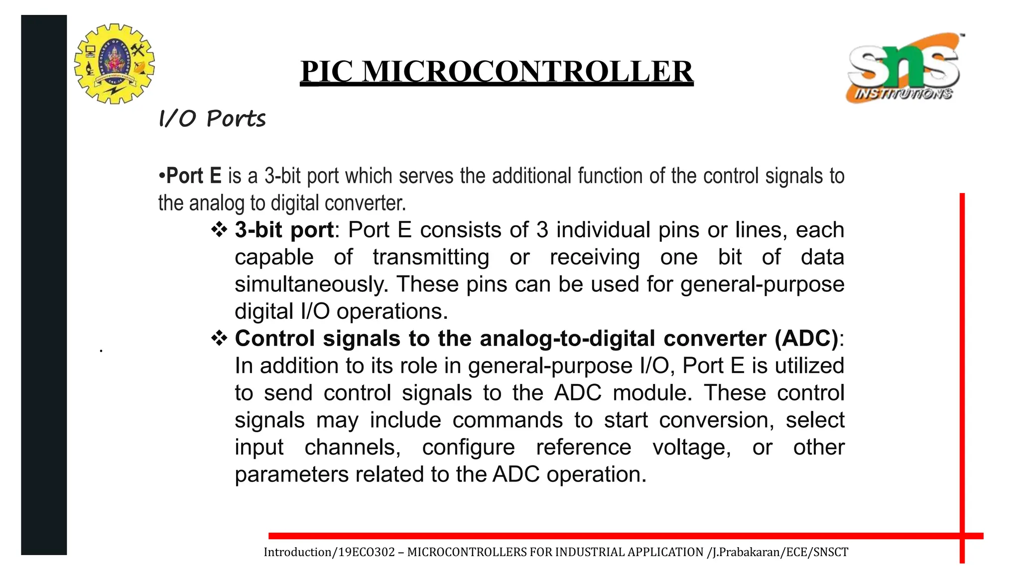 .
Introduction/19ECO302 – MICROCONTROLLERS FOR INDUSTRIAL APPLICATION /J.Prabakaran/ECE/SNSCT
PIC MICROCONTROLLER
I/O Ports
•Port E is a 3-bit port which serves the additional function of the control signals to
the analog to digital converter.
 3-bit port: Port E consists of 3 individual pins or lines, each
capable of transmitting or receiving one bit of data
simultaneously. These pins can be used for general-purpose
digital I/O operations.
 Control signals to the analog-to-digital converter (ADC):
In addition to its role in general-purpose I/O, Port E is utilized
to send control signals to the ADC module. These control
signals may include commands to start conversion, select
input channels, configure reference voltage, or other
parameters related to the ADC operation.
 
