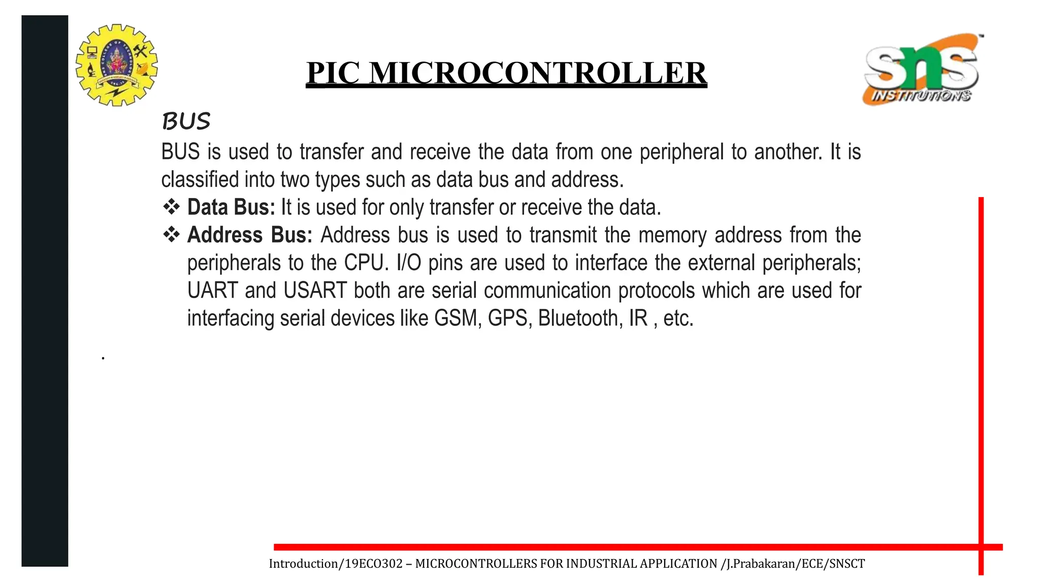 .
Introduction/19ECO302 – MICROCONTROLLERS FOR INDUSTRIAL APPLICATION /J.Prabakaran/ECE/SNSCT
PIC MICROCONTROLLER
BUS
BUS is used to transfer and receive the data from one peripheral to another. It is
classified into two types such as data bus and address.
 Data Bus: It is used for only transfer or receive the data.
 Address Bus: Address bus is used to transmit the memory address from the
peripherals to the CPU. I/O pins are used to interface the external peripherals;
UART and USART both are serial communication protocols which are used for
interfacing serial devices like GSM, GPS, Bluetooth, IR , etc.
 