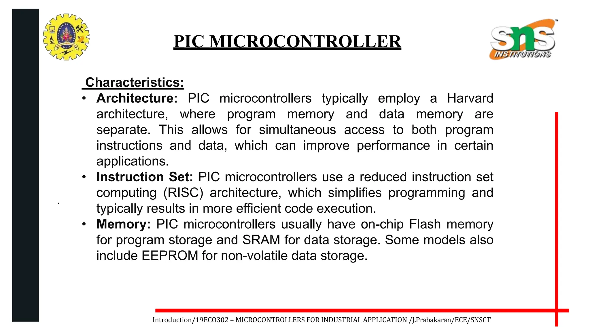 .
Introduction/19ECO302 – MICROCONTROLLERS FOR INDUSTRIAL APPLICATION /J.Prabakaran/ECE/SNSCT
PIC MICROCONTROLLER
Characteristics:
• Architecture: PIC microcontrollers typically employ a Harvard
architecture, where program memory and data memory are
separate. This allows for simultaneous access to both program
instructions and data, which can improve performance in certain
applications.
• Instruction Set: PIC microcontrollers use a reduced instruction set
computing (RISC) architecture, which simplifies programming and
typically results in more efficient code execution.
• Memory: PIC microcontrollers usually have on-chip Flash memory
for program storage and SRAM for data storage. Some models also
include EEPROM for non-volatile data storage.
 