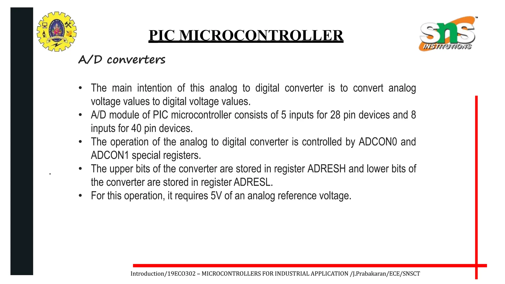 .
Introduction/19ECO302 – MICROCONTROLLERS FOR INDUSTRIAL APPLICATION /J.Prabakaran/ECE/SNSCT
PIC MICROCONTROLLER
A/D converters
• The main intention of this analog to digital converter is to convert analog
voltage values to digital voltage values.
• A/D module of PIC microcontroller consists of 5 inputs for 28 pin devices and 8
inputs for 40 pin devices.
• The operation of the analog to digital converter is controlled by ADCON0 and
ADCON1 special registers.
• The upper bits of the converter are stored in register ADRESH and lower bits of
the converter are stored in register ADRESL.
• For this operation, it requires 5V of an analog reference voltage.
 