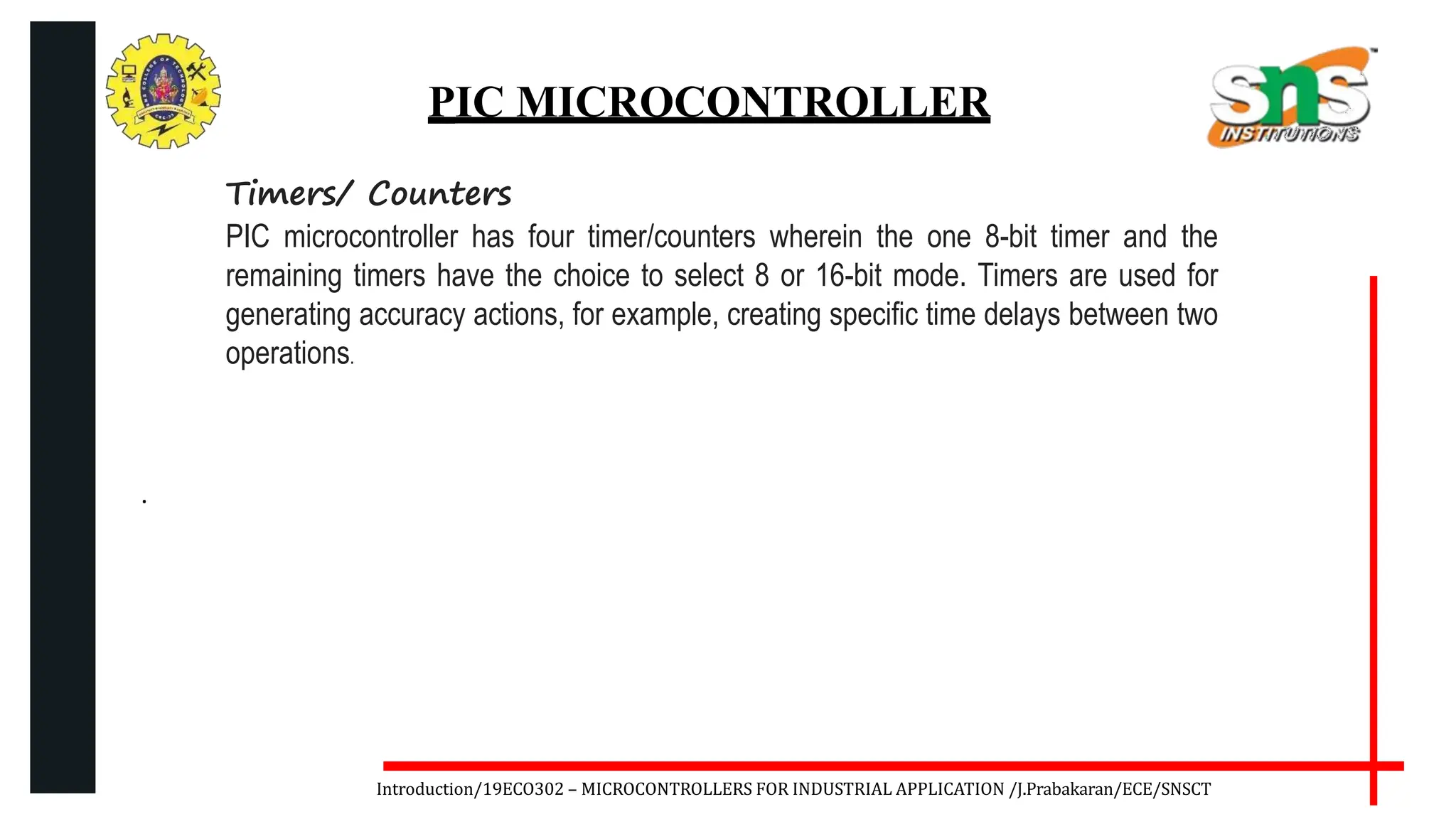 .
Introduction/19ECO302 – MICROCONTROLLERS FOR INDUSTRIAL APPLICATION /J.Prabakaran/ECE/SNSCT
PIC MICROCONTROLLER
Timers/ Counters
PIC microcontroller has four timer/counters wherein the one 8-bit timer and the
remaining timers have the choice to select 8 or 16-bit mode. Timers are used for
generating accuracy actions, for example, creating specific time delays between two
operations.
 