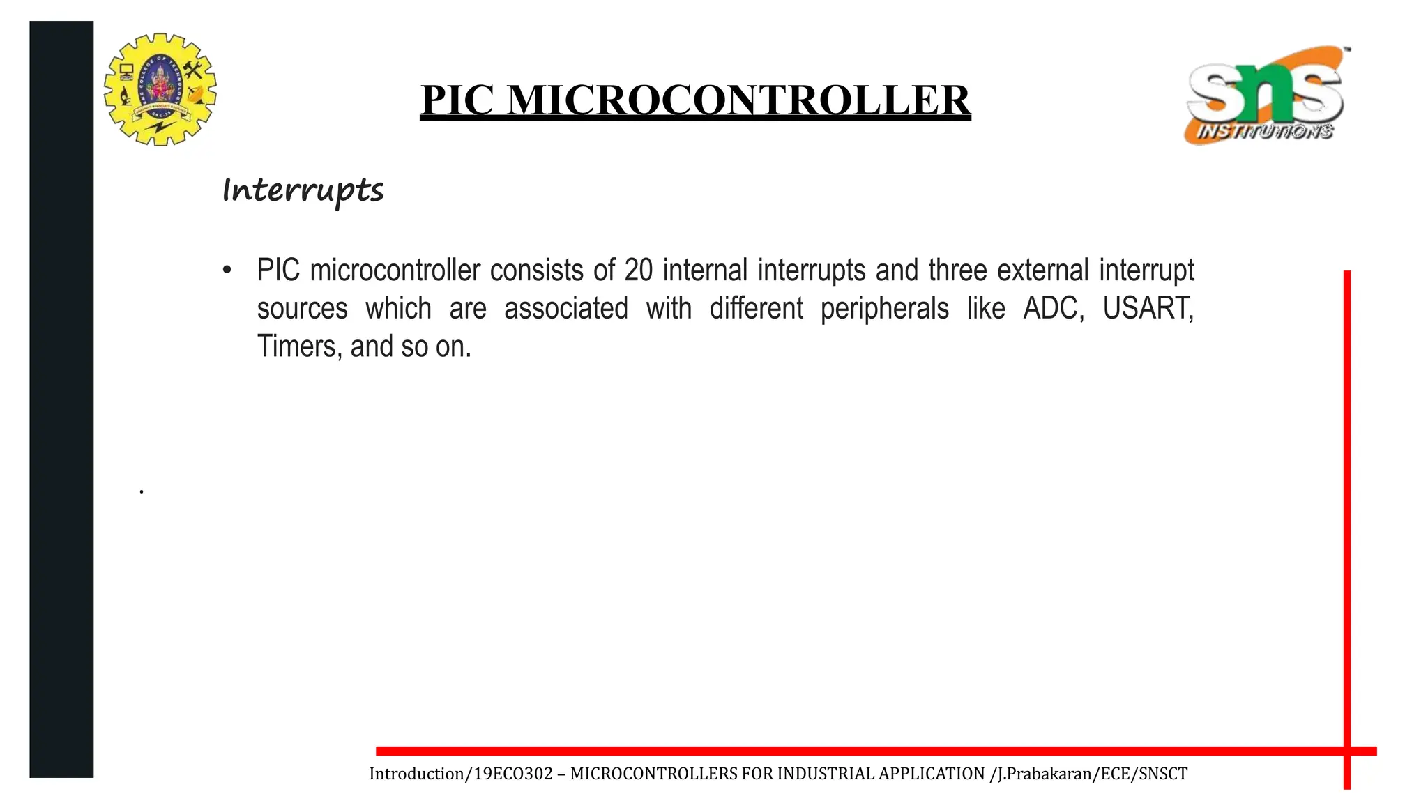 .
Introduction/19ECO302 – MICROCONTROLLERS FOR INDUSTRIAL APPLICATION /J.Prabakaran/ECE/SNSCT
PIC MICROCONTROLLER
Interrupts
• PIC microcontroller consists of 20 internal interrupts and three external interrupt
sources which are associated with different peripherals like ADC, USART,
Timers, and so on.
 