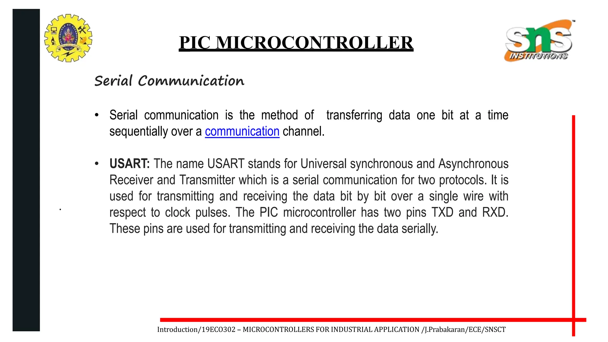 .
Introduction/19ECO302 – MICROCONTROLLERS FOR INDUSTRIAL APPLICATION /J.Prabakaran/ECE/SNSCT
PIC MICROCONTROLLER
Serial Communication
• Serial communication is the method of transferring data one bit at a time
sequentially over a communication channel.
• USART: The name USART stands for Universal synchronous and Asynchronous
Receiver and Transmitter which is a serial communication for two protocols. It is
used for transmitting and receiving the data bit by bit over a single wire with
respect to clock pulses. The PIC microcontroller has two pins TXD and RXD.
These pins are used for transmitting and receiving the data serially.
 