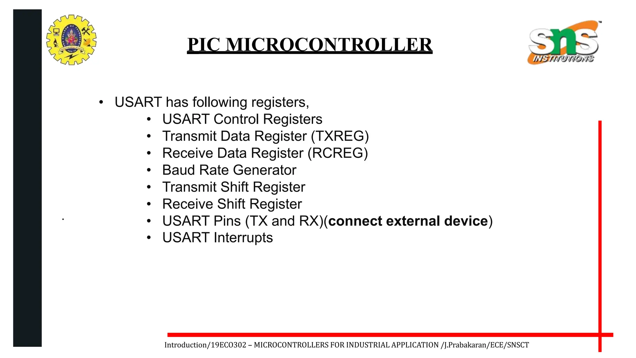 .
Introduction/19ECO302 – MICROCONTROLLERS FOR INDUSTRIAL APPLICATION /J.Prabakaran/ECE/SNSCT
PIC MICROCONTROLLER
• USART has following registers,
• USART Control Registers
• Transmit Data Register (TXREG)
• Receive Data Register (RCREG)
• Baud Rate Generator
• Transmit Shift Register
• Receive Shift Register
• USART Pins (TX and RX)(connect external device)
• USART Interrupts
 