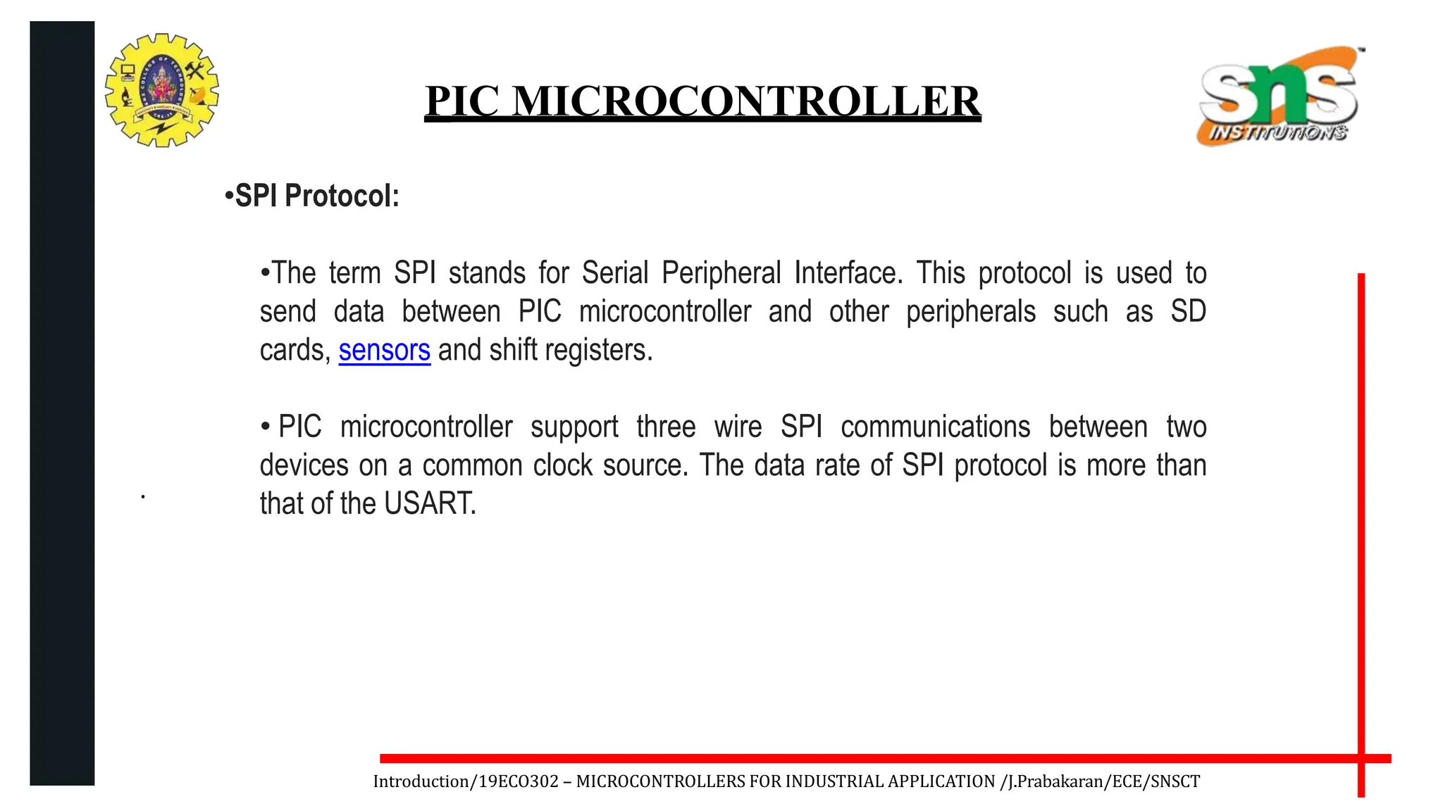 .
Introduction/19ECO302 – MICROCONTROLLERS FOR INDUSTRIAL APPLICATION /J.Prabakaran/ECE/SNSCT
PIC MICROCONTROLLER
•SPI Protocol:
•The term SPI stands for Serial Peripheral Interface. This protocol is used to
send data between PIC microcontroller and other peripherals such as SD
cards, sensors and shift registers.
• PIC microcontroller support three wire SPI communications between two
devices on a common clock source. The data rate of SPI protocol is more than
that of the USART.
 