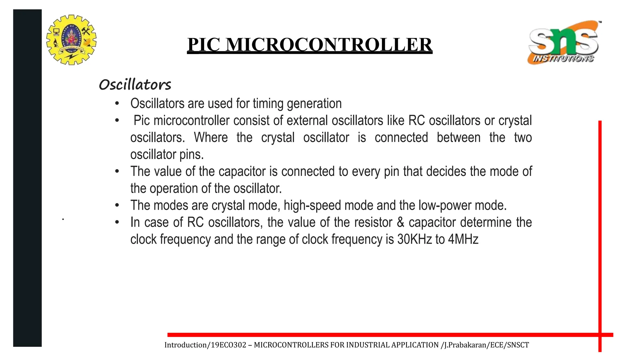 .
Introduction/19ECO302 – MICROCONTROLLERS FOR INDUSTRIAL APPLICATION /J.Prabakaran/ECE/SNSCT
PIC MICROCONTROLLER
Oscillators
• Oscillators are used for timing generation
• Pic microcontroller consist of external oscillators like RC oscillators or crystal
oscillators. Where the crystal oscillator is connected between the two
oscillator pins.
• The value of the capacitor is connected to every pin that decides the mode of
the operation of the oscillator.
• The modes are crystal mode, high-speed mode and the low-power mode.
• In case of RC oscillators, the value of the resistor & capacitor determine the
clock frequency and the range of clock frequency is 30KHz to 4MHz
 