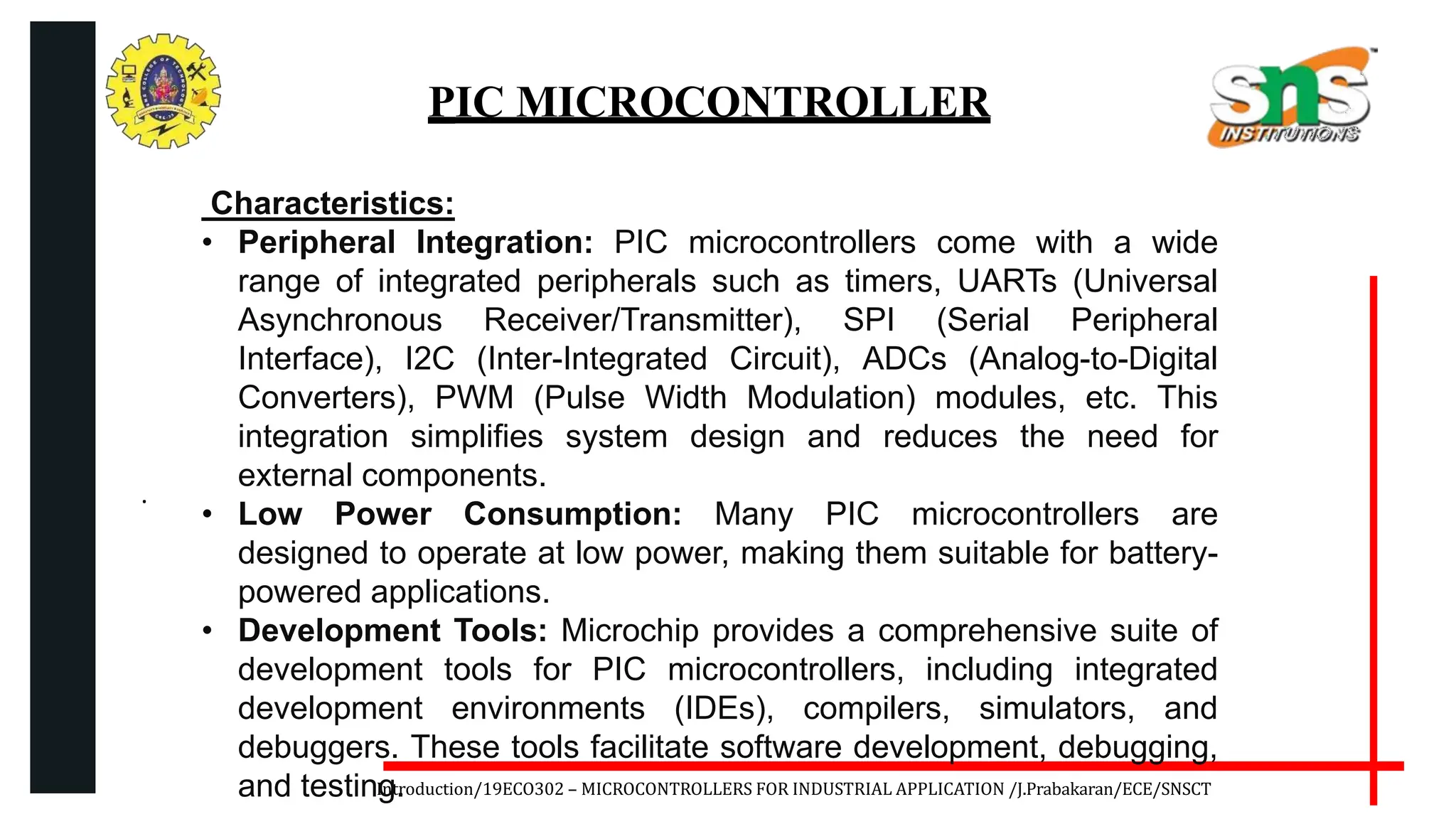 .
Introduction/19ECO302 – MICROCONTROLLERS FOR INDUSTRIAL APPLICATION /J.Prabakaran/ECE/SNSCT
PIC MICROCONTROLLER
Characteristics:
• Peripheral Integration: PIC microcontrollers come with a wide
range of integrated peripherals such as timers, UARTs (Universal
Asynchronous Receiver/Transmitter), SPI (Serial Peripheral
Interface), I2C (Inter-Integrated Circuit), ADCs (Analog-to-Digital
Converters), PWM (Pulse Width Modulation) modules, etc. This
integration simplifies system design and reduces the need for
external components.
• Low Power Consumption: Many PIC microcontrollers are
designed to operate at low power, making them suitable for battery-
powered applications.
• Development Tools: Microchip provides a comprehensive suite of
development tools for PIC microcontrollers, including integrated
development environments (IDEs), compilers, simulators, and
debuggers. These tools facilitate software development, debugging,
and testing.
 
