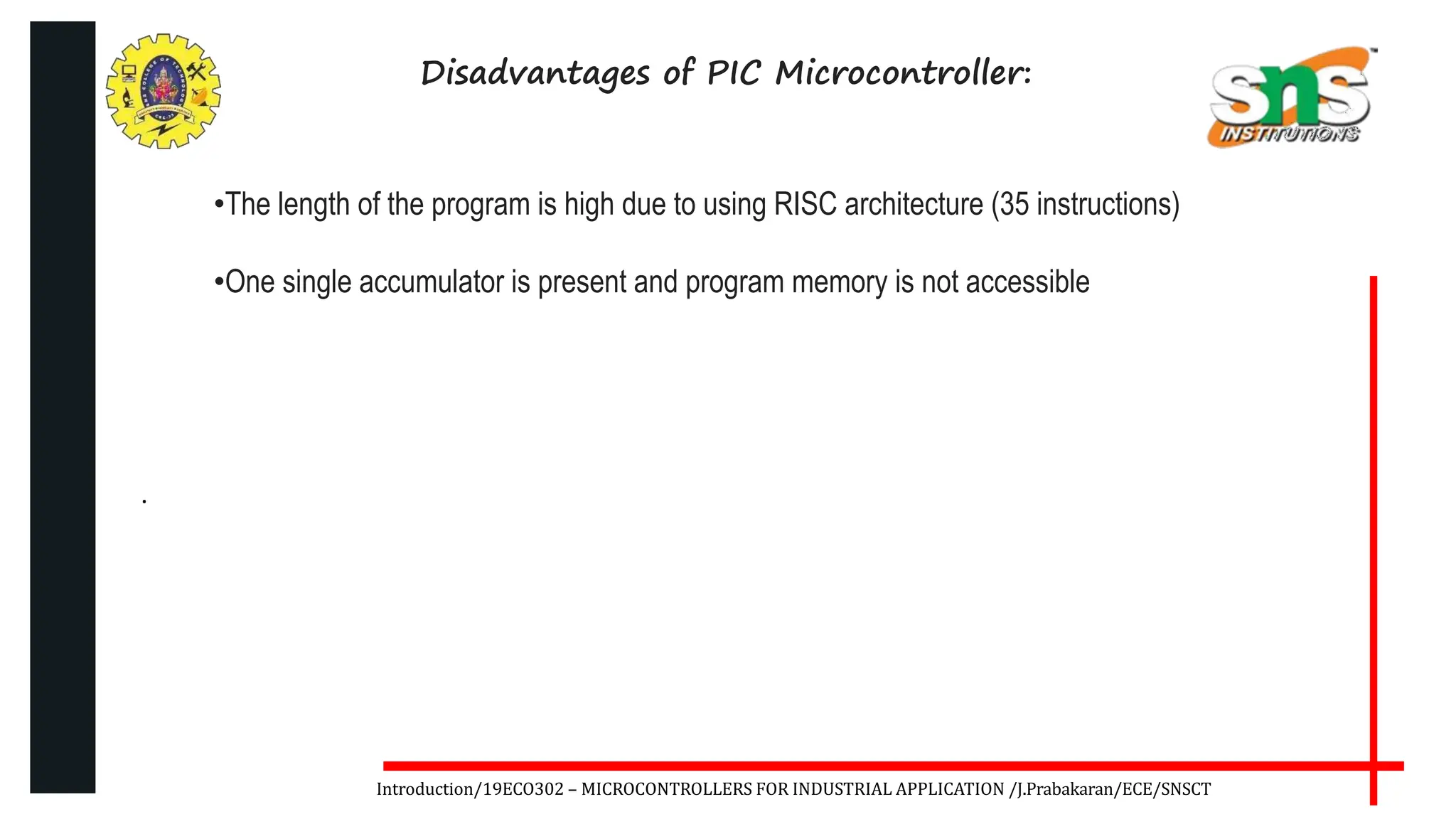 .
Introduction/19ECO302 – MICROCONTROLLERS FOR INDUSTRIAL APPLICATION /J.Prabakaran/ECE/SNSCT
Disadvantages of PIC Microcontroller:
•The length of the program is high due to using RISC architecture (35 instructions)
•One single accumulator is present and program memory is not accessible
 