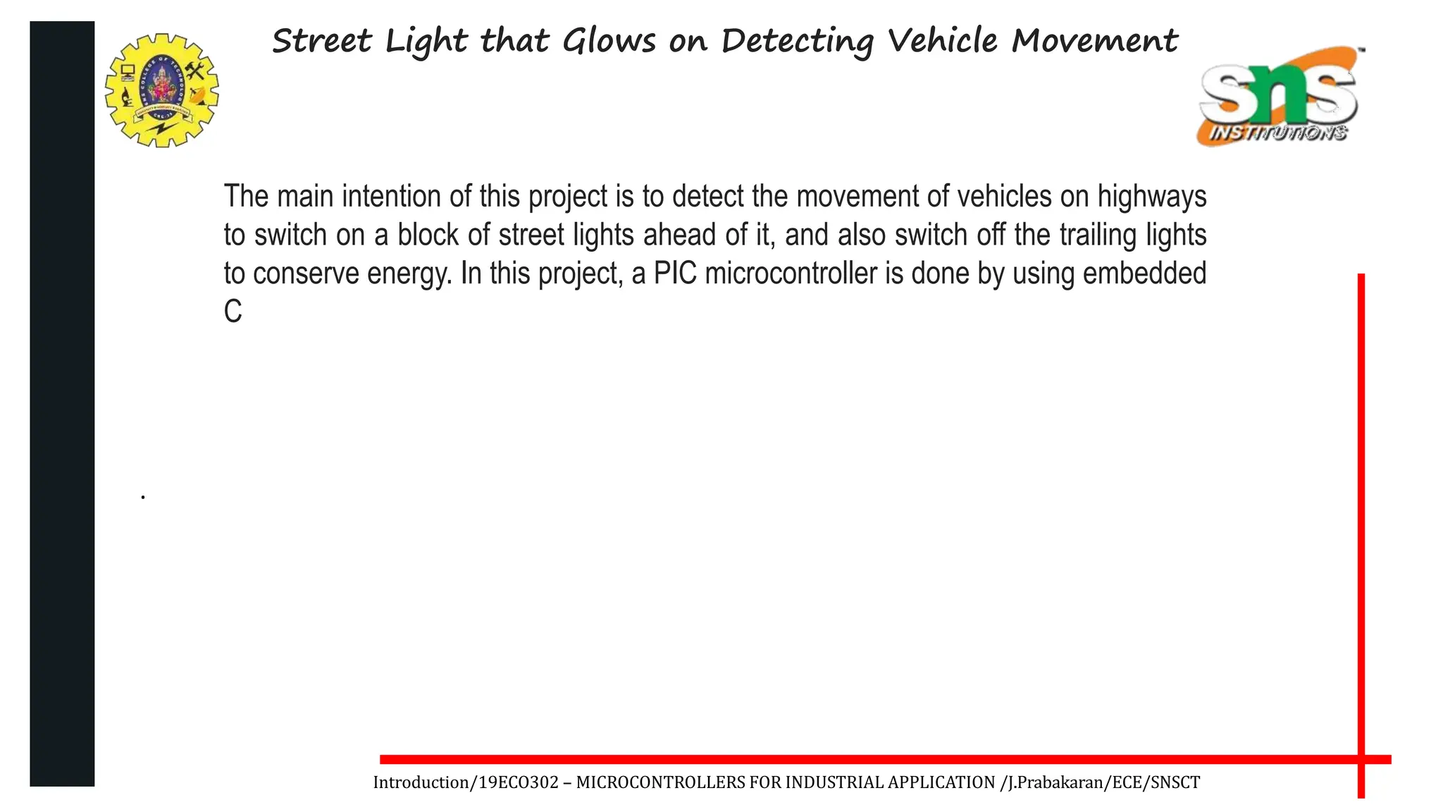 .
Introduction/19ECO302 – MICROCONTROLLERS FOR INDUSTRIAL APPLICATION /J.Prabakaran/ECE/SNSCT
Street Light that Glows on Detecting Vehicle Movement
The main intention of this project is to detect the movement of vehicles on highways
to switch on a block of street lights ahead of it, and also switch off the trailing lights
to conserve energy. In this project, a PIC microcontroller is done by using embedded
C
 