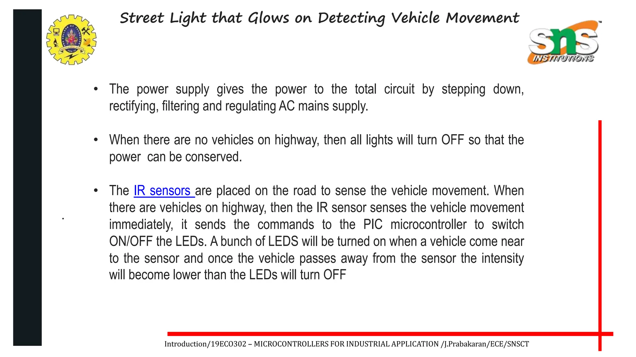 .
Introduction/19ECO302 – MICROCONTROLLERS FOR INDUSTRIAL APPLICATION /J.Prabakaran/ECE/SNSCT
Street Light that Glows on Detecting Vehicle Movement
• The power supply gives the power to the total circuit by stepping down,
rectifying, filtering and regulating AC mains supply.
• When there are no vehicles on highway, then all lights will turn OFF so that the
power can be conserved.
• The IR sensors are placed on the road to sense the vehicle movement. When
there are vehicles on highway, then the IR sensor senses the vehicle movement
immediately, it sends the commands to the PIC microcontroller to switch
ON/OFF the LEDs. A bunch of LEDS will be turned on when a vehicle come near
to the sensor and once the vehicle passes away from the sensor the intensity
will become lower than the LEDs will turn OFF
 