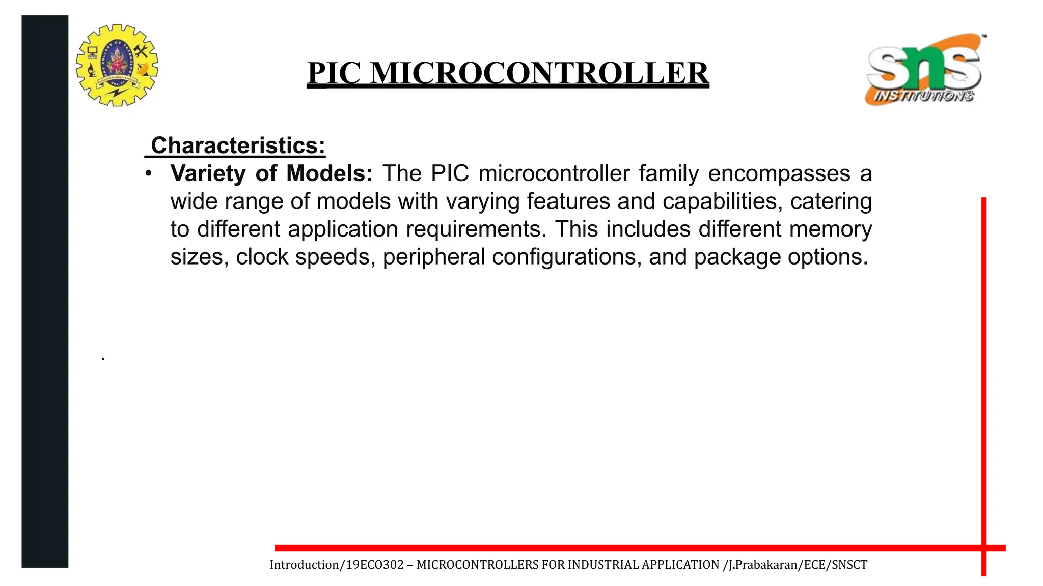 .
Introduction/19ECO302 – MICROCONTROLLERS FOR INDUSTRIAL APPLICATION /J.Prabakaran/ECE/SNSCT
PIC MICROCONTROLLER
Characteristics:
• Variety of Models: The PIC microcontroller family encompasses a
wide range of models with varying features and capabilities, catering
to different application requirements. This includes different memory
sizes, clock speeds, peripheral configurations, and package options.
 
