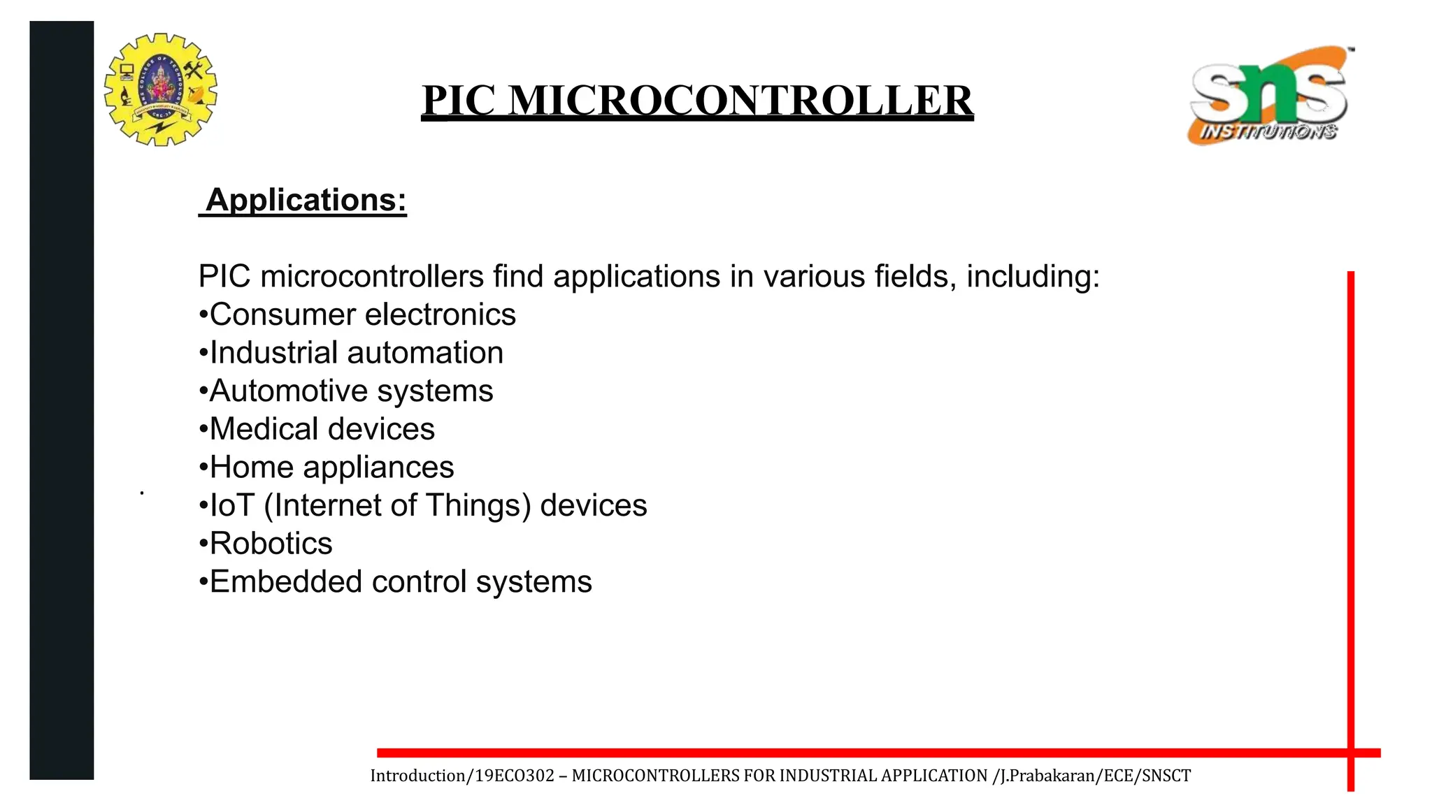 .
Introduction/19ECO302 – MICROCONTROLLERS FOR INDUSTRIAL APPLICATION /J.Prabakaran/ECE/SNSCT
PIC MICROCONTROLLER
Applications:
PIC microcontrollers find applications in various fields, including:
•Consumer electronics
•Industrial automation
•Automotive systems
•Medical devices
•Home appliances
•IoT (Internet of Things) devices
•Robotics
•Embedded control systems
 