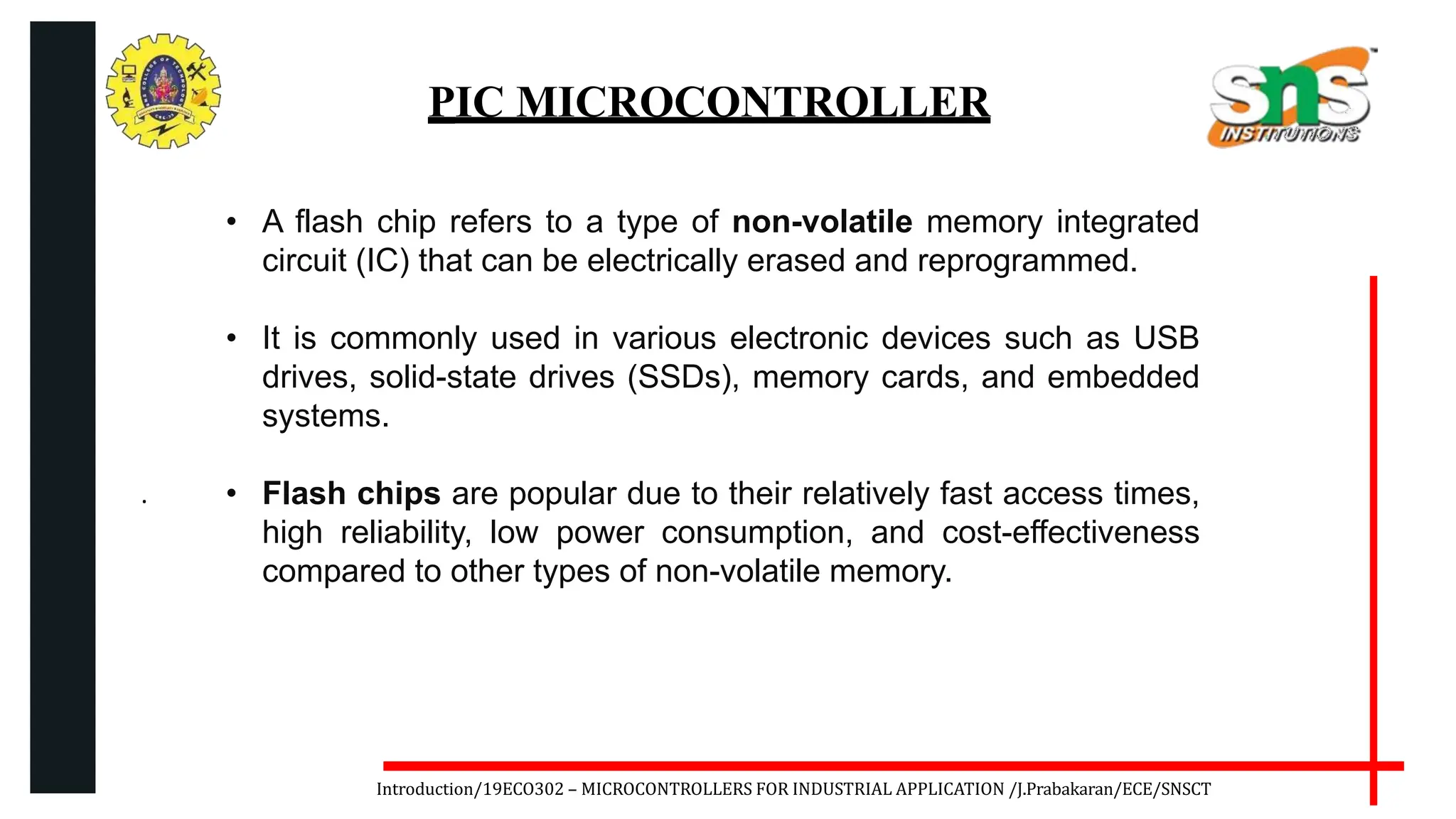 .
Introduction/19ECO302 – MICROCONTROLLERS FOR INDUSTRIAL APPLICATION /J.Prabakaran/ECE/SNSCT
PIC MICROCONTROLLER
• A flash chip refers to a type of non-volatile memory integrated
circuit (IC) that can be electrically erased and reprogrammed.
• It is commonly used in various electronic devices such as USB
drives, solid-state drives (SSDs), memory cards, and embedded
systems.
• Flash chips are popular due to their relatively fast access times,
high reliability, low power consumption, and cost-effectiveness
compared to other types of non-volatile memory.
 