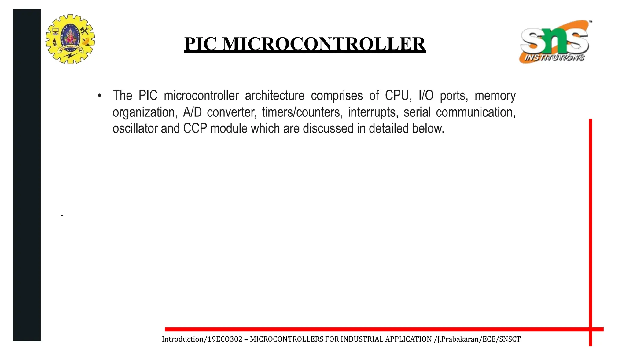 .
Introduction/19ECO302 – MICROCONTROLLERS FOR INDUSTRIAL APPLICATION /J.Prabakaran/ECE/SNSCT
PIC MICROCONTROLLER
• The PIC microcontroller architecture comprises of CPU, I/O ports, memory
organization, A/D converter, timers/counters, interrupts, serial communication,
oscillator and CCP module which are discussed in detailed below.
 