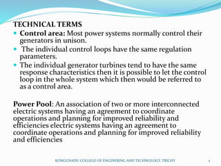 TECHNICAL TERMS
 Control area: Most power systems normally control their
generators in unison.
 The individual control loops have the same regulation
parameters.
 The individual generator turbines tend to have the same
response characteristics then it is possible to let the control
loop in the whole system which then would be referred to
as a control area.
Power Pool: An association of two or more interconnected
electric systems having an agreement to coordinate
operations and planning for improved reliability and
efficiencies electric systems having an agreement to
coordinate operations and planning for improved reliability
and efficiencies
KONGUNADU COLLEGE OF ENGINERING AND TECHNOLOGY, TRICHY 2
 