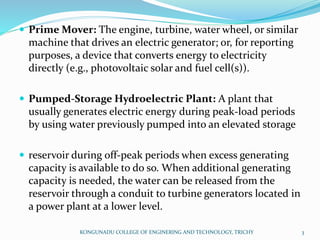  Prime Mover: The engine, turbine, water wheel, or similar
machine that drives an electric generator; or, for reporting
purposes, a device that converts energy to electricity
directly (e.g., photovoltaic solar and fuel cell(s)).
 Pumped-Storage Hydroelectric Plant: A plant that
usually generates electric energy during peak-load periods
by using water previously pumped into an elevated storage
 reservoir during off-peak periods when excess generating
capacity is available to do so. When additional generating
capacity is needed, the water can be released from the
reservoir through a conduit to turbine generators located in
a power plant at a lower level.
KONGUNADU COLLEGE OF ENGINERING AND TECHNOLOGY, TRICHY 3
 