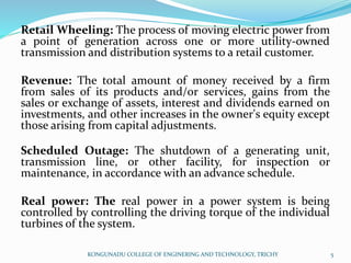 Retail Wheeling: The process of moving electric power from
a point of generation across one or more utility-owned
transmission and distribution systems to a retail customer.
Revenue: The total amount of money received by a firm
from sales of its products and/or services, gains from the
sales or exchange of assets, interest and dividends earned on
investments, and other increases in the owner's equity except
those arising from capital adjustments.
Scheduled Outage: The shutdown of a generating unit,
transmission line, or other facility, for inspection or
maintenance, in accordance with an advance schedule.
Real power: The real power in a power system is being
controlled by controlling the driving torque of the individual
turbines of the system.
KONGUNADU COLLEGE OF ENGINERING AND TECHNOLOGY, TRICHY 5
 