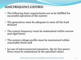 LOAD FREQUENCY CONTROL
 The following basic requirements are to be fulfilled for
successful operation of the system:
 The generation must be adequate to meet all the load
demand
 The system frequency must be maintained within narrow
and rigid limits.
 The system voltage profile must be maintained within
reasonable limits and
 In case of interconnected operation, the tie line power
flows must be maintained at the specified values.
KONGUNADU COLLEGE OF ENGINERING AND TECHNOLOGY, TRICHY 6
 