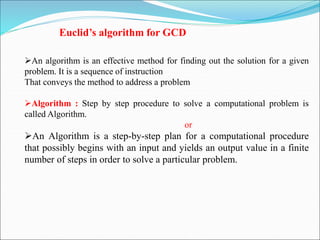 Euclid’s algorithm for GCD
An algorithm is an effective method for finding out the solution for a given
problem. It is a sequence of instruction
That conveys the method to address a problem
Algorithm : Step by step procedure to solve a computational problem is
called Algorithm.
or
An Algorithm is a step-by-step plan for a computational procedure
that possibly begins with an input and yields an output value in a finite
number of steps in order to solve a particular problem.
 