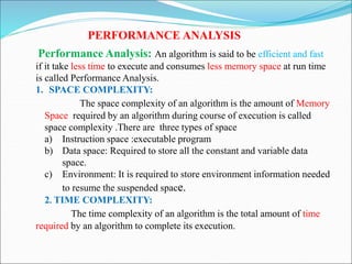 PERFORMANCE ANALYSIS
Performance Analysis: An algorithm is said to be efficient and fast
if it take less time to execute and consumes less memory space at run time
is called Performance Analysis.
1. SPACE COMPLEXITY:
The space complexity of an algorithm is the amount of Memory
Space required by an algorithm during course of execution is called
space complexity .There are three types of space
a) Instruction space :executable program
b) Data space: Required to store all the constant and variable data
space.
c) Environment: It is required to store environment information needed
to resume the suspended space.
2. TIME COMPLEXITY:
The time complexity of an algorithm is the total amount of time
required by an algorithm to complete its execution.
 