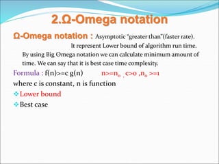 2.Ω-Omega notation
Ω-Omega notation : Asymptotic “greater than”(faster rate).
It represent Lower bound of algorithm run time.
By using Big Omega notation we can calculate minimum amount of
time. We can say that it is best case time complexity.
Formula : f(n)>=c g(n) n>=n0 , c>0 ,n0 >=1
where c is constant, n is function
Lower bound
Best case
 