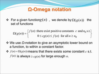Ω-Omega notation
 For a given function , we denote by the
set of functions
 We use Ω-notation to give an asymptotic lower bound on
a function, to within a constant factor.
 means that there exists some constant c s.t.
is always for large enough n.
)
(n
g ))
(
( n
g












0
0
all
for
)
(
)
(
0
s.t.
and
constants
positive
exist
there
:
)
(
))
(
(
n
n
n
f
n
cg
n
c
n
f
n
g
))
(
(
)
( n
g
n
f 

)
(n
f )
(n
cg

 