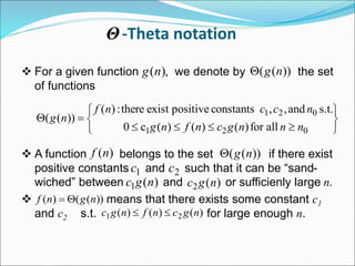 -Theta notation
 For a given function , we denote by the set
of functions
 A function belongs to the set if there exist
positive constants and such that it can be “sand-
wiched” between and or sufficienly large n.
 means that there exists some constant c1
and c2 s.t. for large enough n.
)
(n
g ))
(
( n
g













0
2
1
0
2
1
all
for
)
(
)
(
)
(
c
0
s.t.
and
,
,
constants
positive
exist
there
:
)
(
))
(
(
n
n
n
g
c
n
f
n
g
n
c
c
n
f
n
g
)
(n
f ))
(
( n
g

1
c 2
c
)
(
1 n
g
c )
(
2 n
g
c
Θ
))
(
(
)
( n
g
n
f 

)
(
)
(
)
( 2
1 n
g
c
n
f
n
g
c 

 