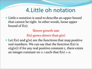 4.Little oh notation
 Little o notation is used to describe an upper bound
that cannot be tight. In other words, loose upper
bound of f(n).
Slower growth rate
f(n) grows slower than g(n)
 Let f(n) and g(n) are the functions that map positive
real numbers. We can say that the function f(n) is
o(g(n)) if for any real positive constant c, there exists
an integer constant n0 ≤ 1 such that f(n) > 0.
 