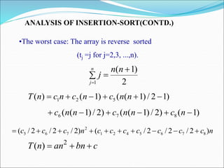 ANALYSIS OF INSERTION-SORT(CONTD.)
•The worst case: The array is reverse sorted
(tj =j for j=2,3, ...,n).
)
1
2
/
)
1
(
(
)
1
(
)
( 5
2
1 




 n
n
c
n
c
n
c
n
T
)
1
(
)
2
/
)
1
(
(
)
2
/
)
1
(
( 8
7
6 




 n
c
n
n
c
n
n
c
n
c
c
c
c
c
c
c
n
c
c
c )
2
/
2
/
2
/
(
)
2
/
2
/
2
/
( 8
7
6
5
4
2
1
2
7
6
5 









2
)
1
(
1




n
n
j
n
j
c
bn
an
n
T 

 2
)
(
 