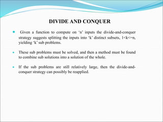 DIVIDE AND CONQUER
 Given a function to compute on ‘n’ inputs the divide-and-conquer
strategy suggests splitting the inputs into ‘k’ distinct subsets, 1<k<=n,
yielding ‘k’ sub problems.
 These sub problems must be solved, and then a method must be found
to combine sub solutions into a solution of the whole.
 If the sub problems are still relatively large, then the divide-and-
conquer strategy can possibly be reapplied.
 
