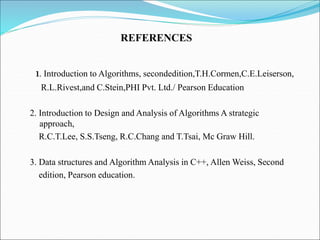 1. Introduction to Algorithms, secondedition,T.H.Cormen,C.E.Leiserson,
R.L.Rivest,and C.Stein,PHI Pvt. Ltd./ Pearson Education
2. Introduction to Design and Analysis of Algorithms A strategic
approach,
R.C.T.Lee, S.S.Tseng, R.C.Chang and T.Tsai, Mc Graw Hill.
3. Data structures and Algorithm Analysis in C++, Allen Weiss, Second
edition, Pearson education.
REFERENCES
 