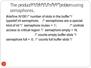 #define N100 /* number of slots in the buffer*/
typedef int semaphore; /* semaphores are a special
kind of int */ semaphore mutex = 1; /* controls
access to critical region */ semaphore empty = N;
/* counts empty buffer slots */
semaphore full = 0; /* counts full buffer slots */
10
0
The produceh
rt
t
-p
cs
:
/
o/
g
ne
n
su
i
n
ue
n
mo
t
e
es
.
c
ro
m
problemusing
semaphores.
 