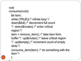 void
consumer(void)
{
102
int item;
while (TRUE){ /* infinite loop */
down(&full); /* decrement full count
*/ down(&mutex); /* enter critical
region */
item = remove_item(); /* take item from
buffer */ up(&mutex); /* leave critical region
*/ up(&empty); /* increment count of empty
slots */
consume_item(item); /* do something with the
item */
}
 
