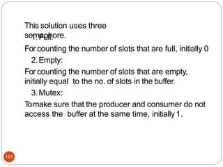 This solution uses three
semaphore.
103
1.Full:
For counting the number of slots that are full, initially 0
2.Empty:
For counting the number of slots that are empty,
initially equal to the no. of slots in the buffer.
3.Mutex:
T
omake sure that the producer and consumer do not
access the buffer at the same time, initially1.
 