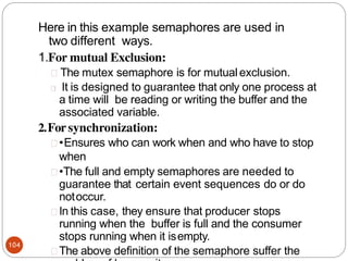 Here in this example semaphores are used in
two different ways.
1.For mutual Exclusion:
104
The mutex semaphore is for mutual exclusion.
It is designed to guarantee that only one process at
a time will be reading or writing the buffer and the
associated variable.
2.For synchronization:
•Ensures who can work when and who have to stop
when
•The full and empty semaphores are needed to
guarantee that certain event sequences do or do
notoccur.
In this case, they ensure that producer stops
running when the buffer is full and the consumer
stops running when it isempty.
The above definition of the semaphore suffer the
 
