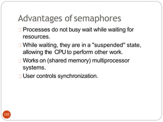 Advantages ofsemaphores
Processes do not busy wait while waiting for
resources.
While waiting, they are in a "suspended'' state,
allowing the CPUto perform other work.
Works on (shared memory) multiprocessor
systems.
User controls synchronization.
105
 