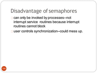 Disadvantage ofsemaphores
can only be invoked by processes--not
interrupt service routines because interrupt
routines cannot block
user controls synchronization--could mess up.
106
 