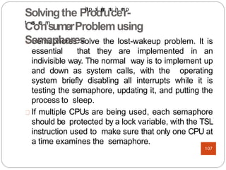 Semaphores solve the lost-wakeup problem. It is
essential that they are implemented in an
indivisible way. The normal way is to implement up
and down as system calls, with the operating
system briefly disabling all interrupts while it is
testing the semaphore, updating it, and putting the
process to sleep.
If multiple CPUs are being used, each semaphore
should be protected by a lock variable, with the TSL
instruction used to make sure that only one CPU at
a time examines the semaphore.
Solvingthe Ph
t
t
rp
os
:
/
d/
g
e
un
u
ci
n
ee
n
ro
-
t
Ce
s
.
oc
o
nm
sumerProblemusing
Semaphores
107
 