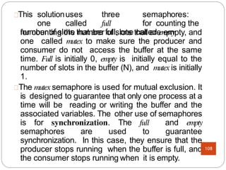 for counting the number of slots that are empty, and
one called mutex to make sure the producer and
consumer do not access the buffer at the same
time. Full is initially 0, empty is initially equal to the
number of slots in the buffer (N), and mutex is initially
1.
The mutex semaphore is used for mutual exclusion. It
is designed to guarantee that only one process at a
time will be reading or writing the buffer and the
associated variables. The other use of semaphores
is for synchronization. The full and empty
semaphores are used to guarantee
synchronization. In this case, they ensure that the
producer stops running when the buffer is full, and
the consumer stops running when it is empty.
This solutionuses three semaphores:
one called full for counting the
number of slots that are full, one called empty
108
 